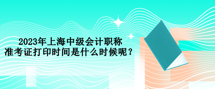 2023年上海中級(jí)會(huì)計(jì)職稱準(zhǔn)考證打印時(shí)間是什么時(shí)候呢？