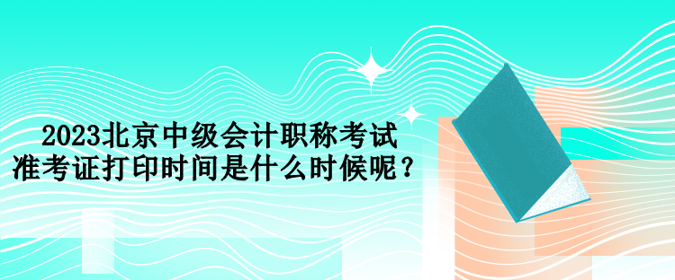 2023北京中級會計職稱考試準(zhǔn)考證打印時間是什么時候呢？