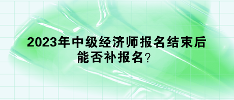 2023年中級經(jīng)濟師報名結束后，能否補報名？