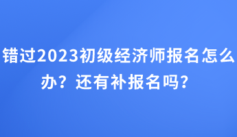 錯(cuò)過2023初級(jí)經(jīng)濟(jì)師報(bào)名怎么辦？還有補(bǔ)報(bào)名嗎？