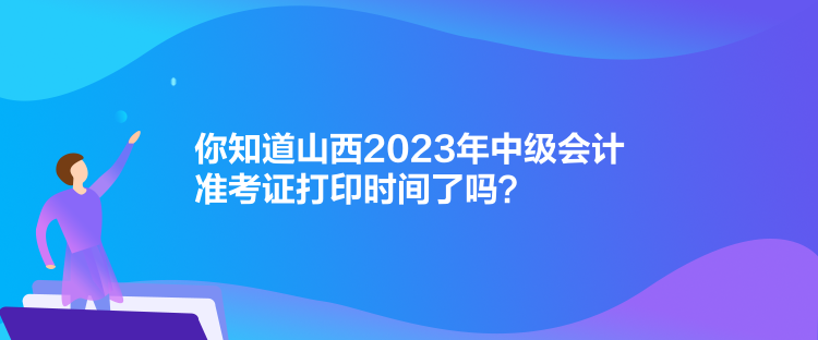 你知道山西2023年中級會計準考證打印時間了嗎？