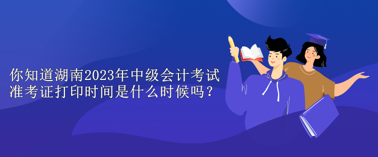 你知道湖南2023年中級會計考試準考證打印時間是什么時候嗎？