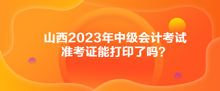 山西2023年中級會計考試準考證能打印了嗎？