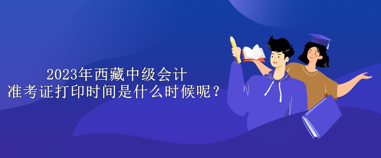 2023年西藏中級會計準考證打印時間是什么時候呢？