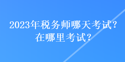 2023年稅務(wù)師哪天考試？在哪里考試？