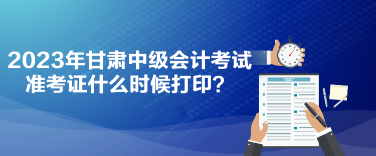 2023年甘肅中級會計(jì)考試準(zhǔn)考證什么時候打印？