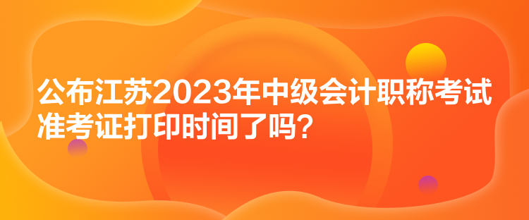 公布江蘇2023年中級會計職稱考試準考證打印時間了嗎？