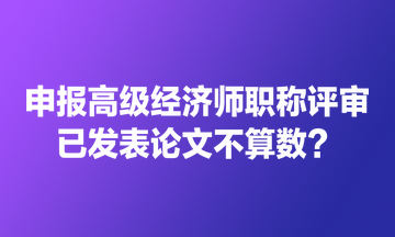 申報(bào)高級(jí)經(jīng)濟(jì)師職稱評(píng)審 已發(fā)表論文不算數(shù)？