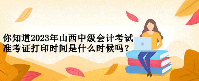 你知道2023年山西中級(jí)會(huì)計(jì)考試準(zhǔn)考證打印時(shí)間是什么時(shí)候嗎？