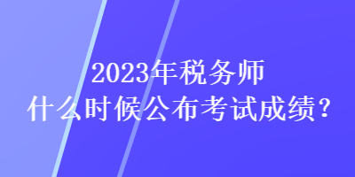 2023年稅務(wù)師什么時候公布考試成績？