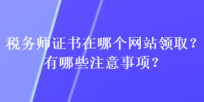 稅務(wù)師證書在哪個網(wǎng)站領(lǐng)??？有哪些注意事項？