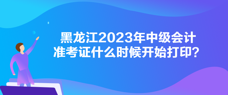 黑龍江2023年中級會計準考證什么時候開始打??？