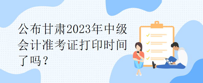 公布甘肅2023年中級會計準(zhǔn)考證打印時間了嗎？