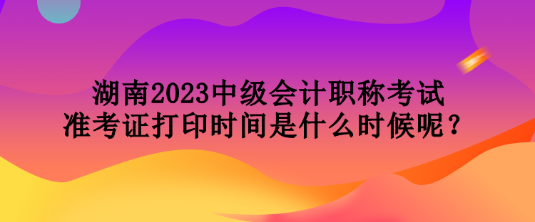 湖南2023中級(jí)會(huì)計(jì)職稱考試準(zhǔn)考證打印時(shí)間是什么時(shí)候呢？