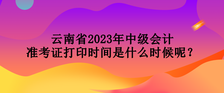 云南省2023年中級會計準(zhǔn)考證打印時間是什么時候呢？