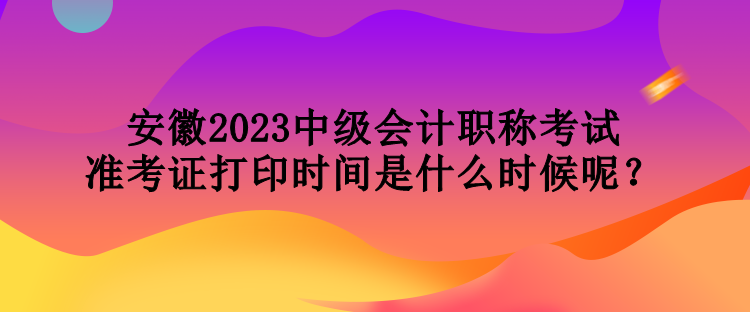 安徽2023中級會計職稱考試準考證打印時間是什么時候呢？