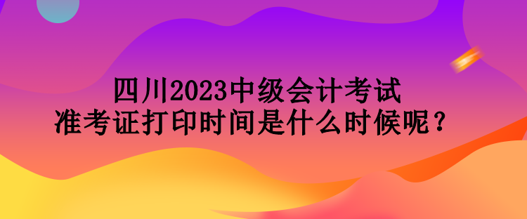 四川2023中級會計考試準(zhǔn)考證打印時間是什么時候呢？