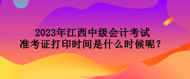 2023年江西中級(jí)會(huì)計(jì)考試準(zhǔn)考證打印時(shí)間是什么時(shí)候呢？