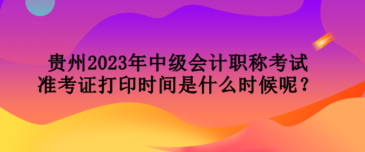 貴州2023年中級會(huì)計(jì)職稱考試準(zhǔn)考證打印時(shí)間是什么時(shí)候呢？