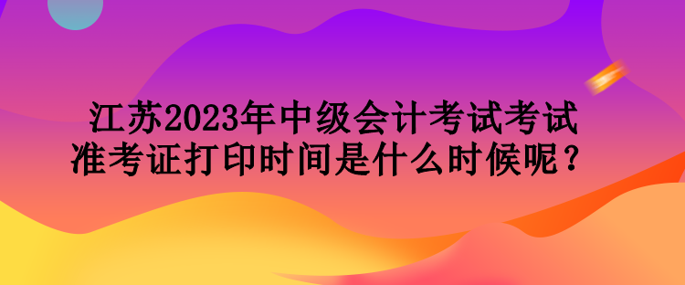 江蘇2023年中級(jí)會(huì)計(jì)考試考試準(zhǔn)考證打印時(shí)間是什么時(shí)候呢？