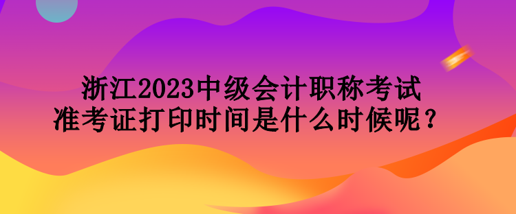 浙江2023中級(jí)會(huì)計(jì)職稱考試準(zhǔn)考證打印時(shí)間是什么時(shí)候呢？