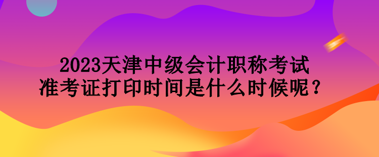 2023天津中級(jí)會(huì)計(jì)職稱考試準(zhǔn)考證打印時(shí)間是什么時(shí)候呢？