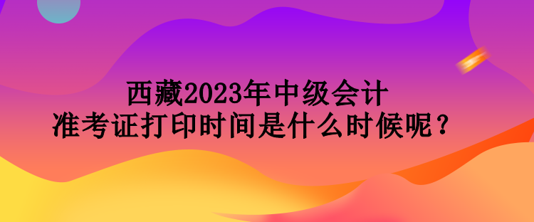 西藏2023年中級會計準(zhǔn)考證打印時間是什么時候呢？