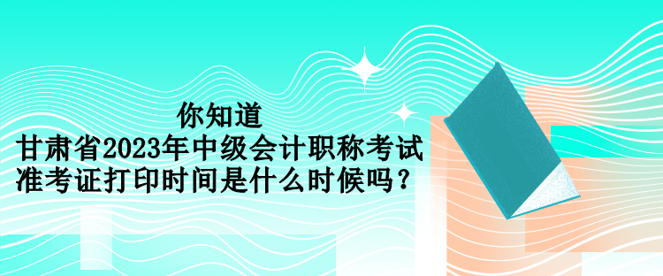 你知道甘肅省2023年中級(jí)會(huì)計(jì)職稱考試準(zhǔn)考證打印時(shí)間是什么時(shí)候嗎？