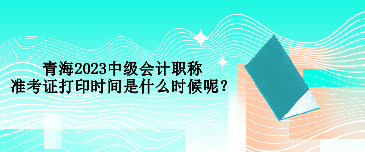 青海2023中級會計職稱準(zhǔn)考證打印時間是什么時候呢？