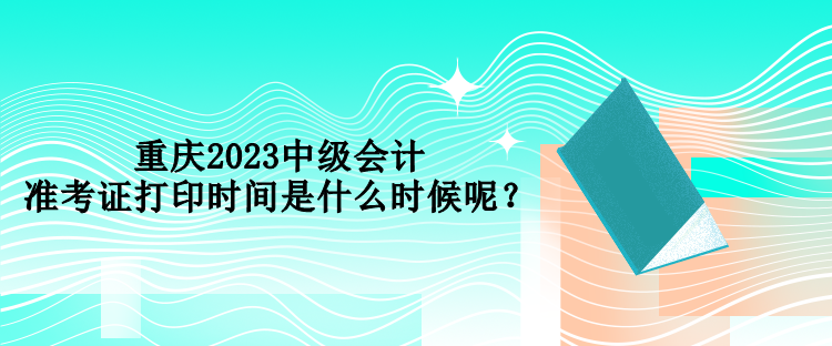 重慶2023中級會計準考證打印時間是什么時候呢？