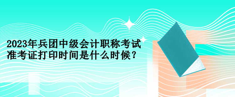 2023年兵團(tuán)中級(jí)會(huì)計(jì)職稱考試準(zhǔn)考證打印時(shí)間是什么時(shí)候？