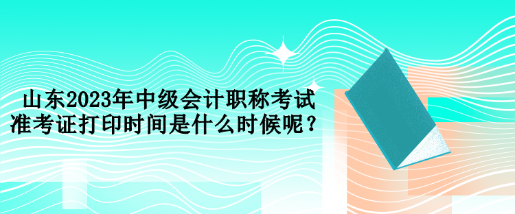 山東2023年中級會計職稱考試準考證打印時間是什么時候呢？