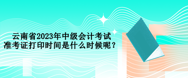 云南省2023年中級會計(jì)考試準(zhǔn)考證打印時(shí)間是什么時(shí)候呢？