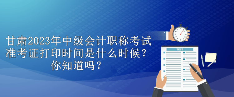 甘肅2023年中級會計職稱考試準考證打印時間是什么時候？你知道嗎？