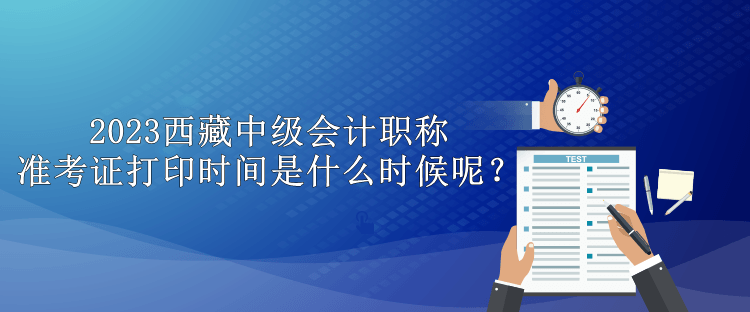 2023西藏中級會(huì)計(jì)職稱準(zhǔn)考證打印時(shí)間是什么時(shí)候呢？