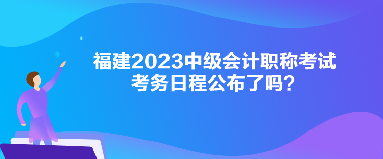 福建2023中級(jí)會(huì)計(jì)職稱考試考務(wù)日程公布了嗎？