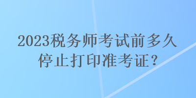 2023稅務(wù)師考試前多久停止打印準(zhǔn)考證？