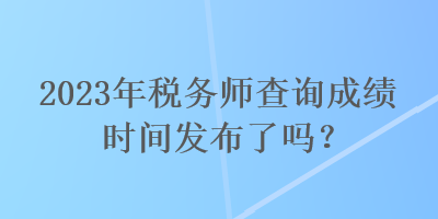 2023年稅務(wù)師查詢成績時(shí)間發(fā)布了嗎？