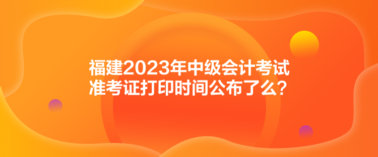 福建2023年中級會計考試準考證打印時間公布了么？