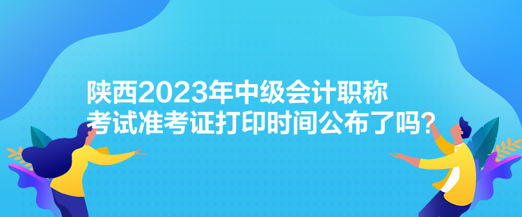 陜西2023年中級會計職稱考試準考證打印時間公布了嗎？