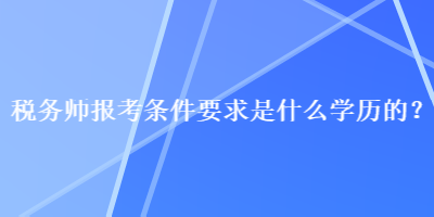 稅務(wù)師報(bào)考條件要求是什么學(xué)歷的？