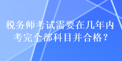 稅務師考試需要在幾年內考完全部科目并合格？