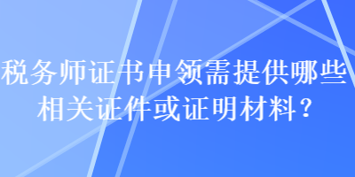 稅務(wù)師證書申領(lǐng)需提供哪些相關(guān)證件或證明材料？