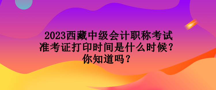 2023西藏中級會計(jì)職稱考試準(zhǔn)考證打印時(shí)間是什么時(shí)候？你知道嗎？