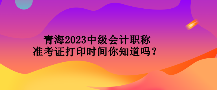 青海2023中級會計職稱準考證打印時間你知道嗎？