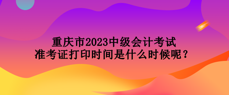 重慶市2023中級(jí)會(huì)計(jì)考試準(zhǔn)考證打印時(shí)間是什么時(shí)候呢？