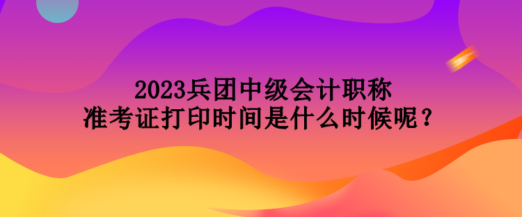 2023兵團(tuán)中級(jí)會(huì)計(jì)職稱準(zhǔn)考證打印時(shí)間是什么時(shí)候呢？