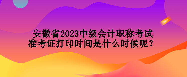 安徽省2023中級(jí)會(huì)計(jì)職稱考試準(zhǔn)考證打印時(shí)間是什么時(shí)候呢？