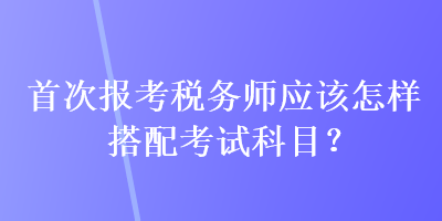 首次報考稅務師應該怎樣搭配考試科目？