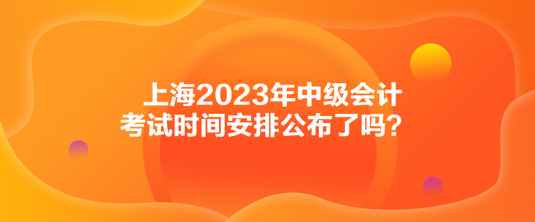 上海2023年中級會計考試時間安排公布了嗎？